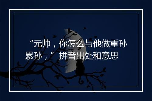 “元帅，你怎么与他做重孙累孙，”拼音出处和意思