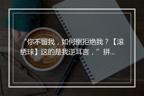 “你不留我，如何倒拒绝我？【滚绣球】这的是我逆耳言，”拼音出处和意思