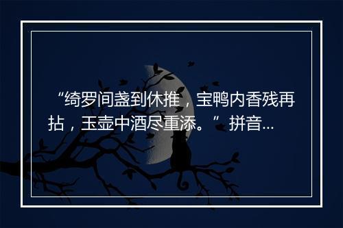 “绮罗间盏到休推，宝鸭内香残再拈，玉壶中酒尽重添。”拼音出处和意思