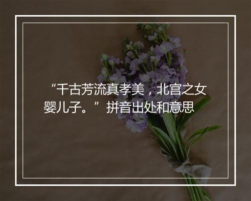 “千古芳流真孝美，北宫之女婴儿子。”拼音出处和意思