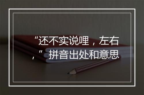 “还不实说哩，左右，”拼音出处和意思