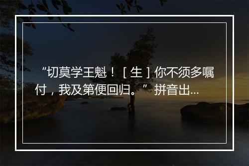 “切莫学王魁！［生］你不须多嘱付，我及第便回归。”拼音出处和意思