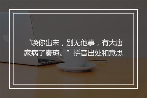 “唤你出末，别无他事，有大唐家病了秦琼。”拼音出处和意思