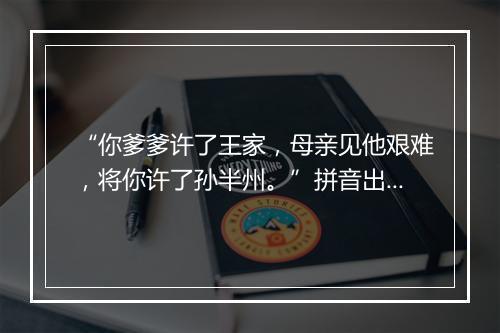 “你爹爹许了王家，母亲见他艰难，将你许了孙半州。”拼音出处和意思