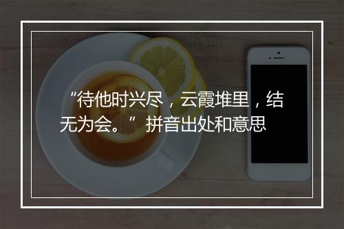 “待他时兴尽，云霞堆里，结无为会。”拼音出处和意思