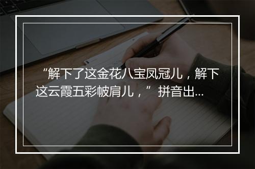 “解下了这金花八宝凤冠儿，解下这云霞五彩帔肩儿，”拼音出处和意思