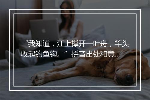 “我知道，江上撑开一叶舟，竿头收起钓鱼钩。”拼音出处和意思