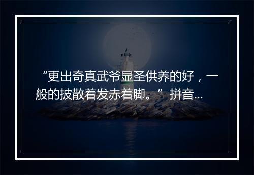 “更出奇真武爷显圣供养的好，一般的披散着发赤着脚。”拼音出处和意思