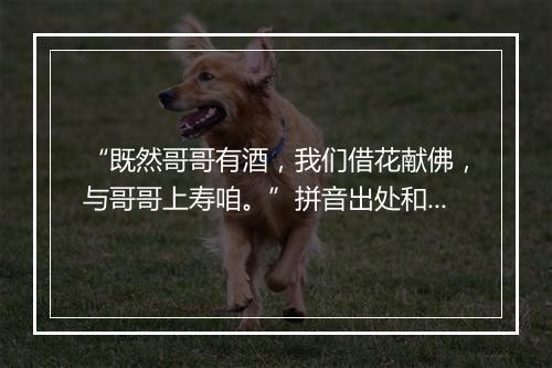 “既然哥哥有酒，我们借花献佛，与哥哥上寿咱。”拼音出处和意思