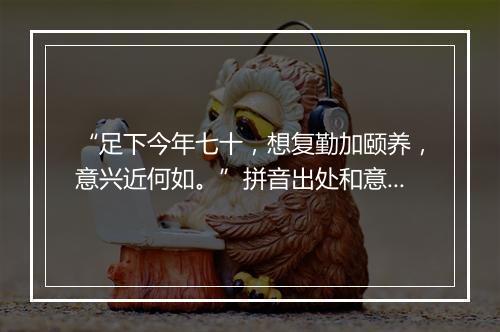 “足下今年七十，想复勤加颐养，意兴近何如。”拼音出处和意思