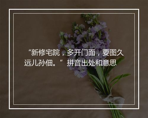 “新修宅院，多开门面，要图久远儿孙佃。”拼音出处和意思