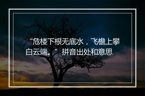 “危楼下根无底水，飞檐上攀白云端。”拼音出处和意思