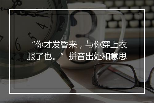 “你才发昏来，与你穿上衣服了也。”拼音出处和意思