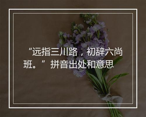 “远指三川路，初辞六尚班。”拼音出处和意思