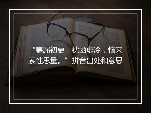 “寒漏初更，枕函虚冷，恼来索性思量。”拼音出处和意思