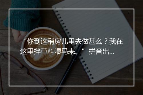 “你到这稍房儿里去做甚么？我在这里拌草料喂马来。”拼音出处和意思