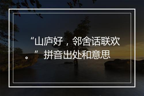 “山庐好，邻舍话联欢。”拼音出处和意思