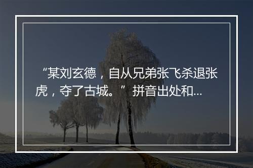 “某刘玄德，自从兄弟张飞杀退张虎，夺了古城。”拼音出处和意思