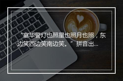 “宴毕警灯也照星也照月也照，东边笑西边笑南边笑。”拼音出处和意思