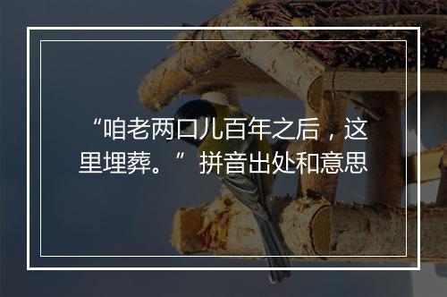 “咱老两口儿百年之后，这里埋葬。”拼音出处和意思