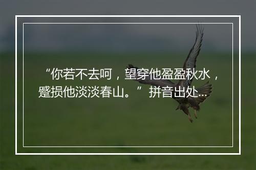 “你若不去呵，望穿他盈盈秋水，蹙损他淡淡春山。”拼音出处和意思