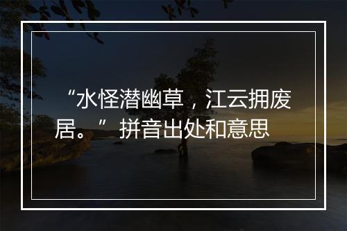 “水怪潜幽草，江云拥废居。”拼音出处和意思