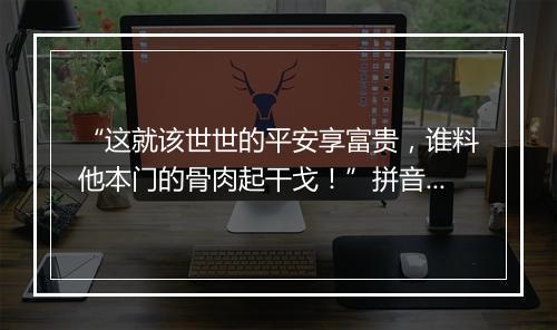 “这就该世世的平安享富贵，谁料他本门的骨肉起干戈！”拼音出处和意思