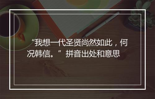 “我想一代圣贤尚然如此，何况韩信。”拼音出处和意思