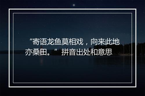 “寄语龙鱼莫相戏，向来此地亦桑田。”拼音出处和意思