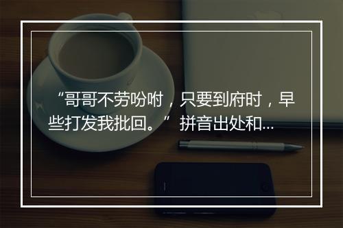 “哥哥不劳吩咐，只要到府时，早些打发我批回。”拼音出处和意思