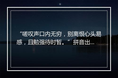 “嗟叹声口内无穷，别离恨心头易感，且勉强待时暂。”拼音出处和意思