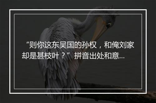 “则你这东吴国的孙权，和俺刘家却是甚枝叶？”拼音出处和意思