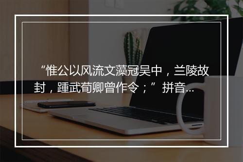 “惟公以风流文藻冠吴中，兰陵故封，踵武荀卿曾作令；”拼音出处和意思