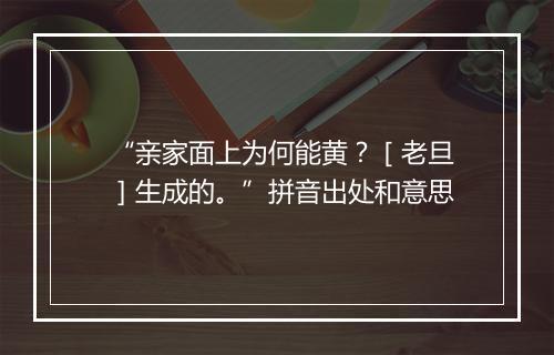 “亲家面上为何能黄？［老旦］生成的。”拼音出处和意思