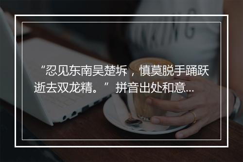 “忍见东南吴楚坼，慎莫脱手踊跃逝去双龙精。”拼音出处和意思