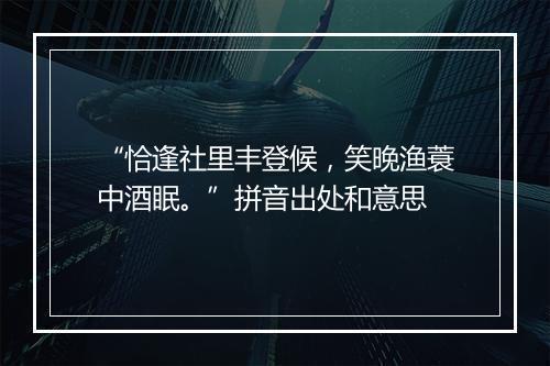 “恰逢社里丰登候，笑晚渔蓑中酒眠。”拼音出处和意思