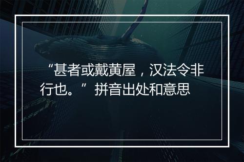 “甚者或戴黄屋，汉法令非行也。”拼音出处和意思