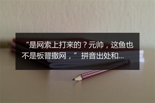 “是网索上打来的？元帅，这鱼也不是板罾撒网，”拼音出处和意思