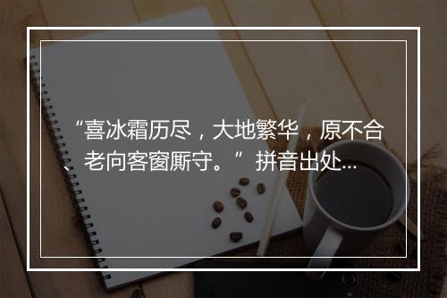 “喜冰霜历尽，大地繁华，原不合、老向客窗厮守。”拼音出处和意思