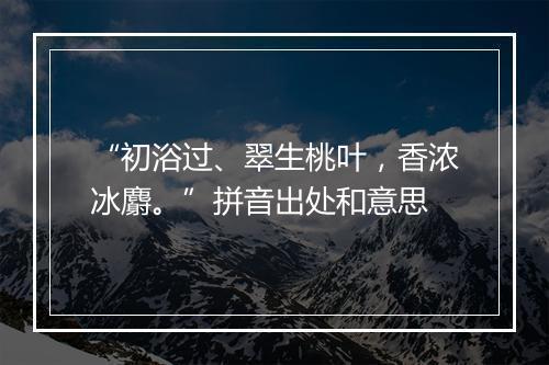 “初浴过、翠生桃叶，香浓冰麝。”拼音出处和意思