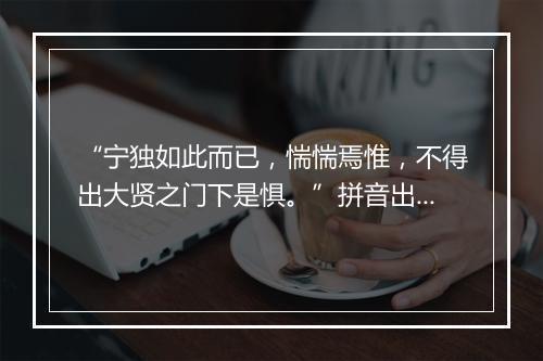 “宁独如此而已，惴惴焉惟，不得出大贤之门下是惧。”拼音出处和意思