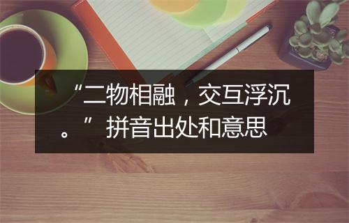 “二物相融，交互浮沉。”拼音出处和意思