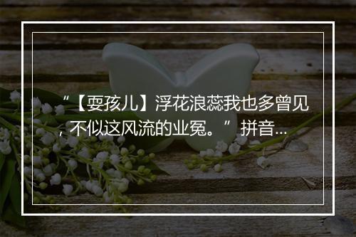 “【耍孩儿】浮花浪蕊我也多曾见，不似这风流的业冤。”拼音出处和意思