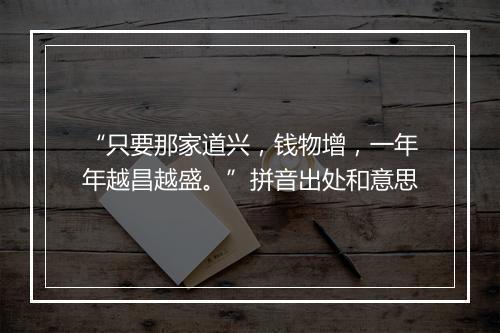 “只要那家道兴，钱物增，一年年越昌越盛。”拼音出处和意思