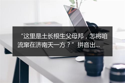 “这里是土长根生父母邦，怎将咱流窜在济南天一方？”拼音出处和意思