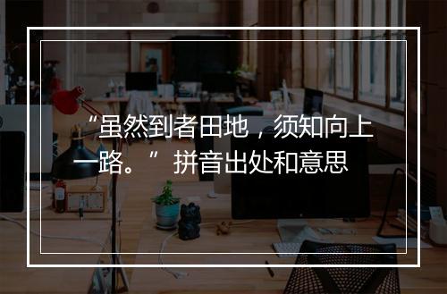 “虽然到者田地，须知向上一路。”拼音出处和意思