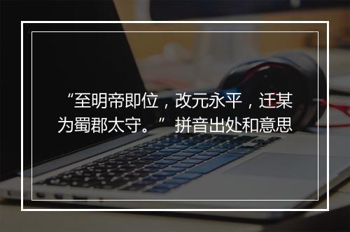 “至明帝即位，改元永平，迁某为蜀郡太守。”拼音出处和意思