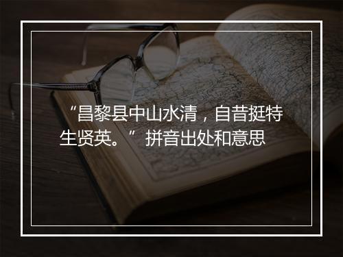 “昌黎县中山水清，自昔挺特生贤英。”拼音出处和意思