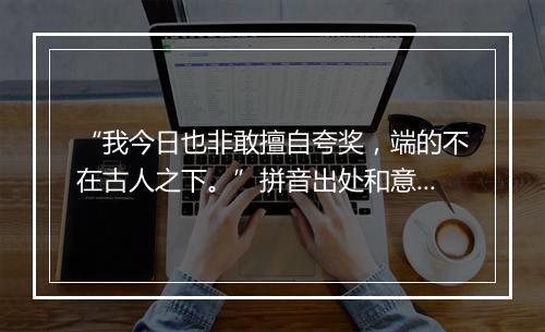 “我今日也非敢擅自夸奖，端的不在古人之下。”拼音出处和意思