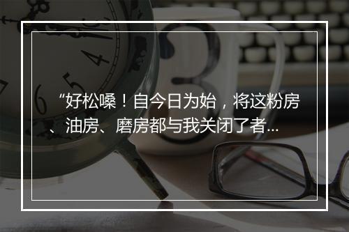 “好松嗓！自今日为始，将这粉房、油房、磨房都与我关闭了者，”拼音出处和意思